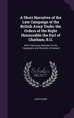 A Short Narrative of the Late Campaign of the British Army Under the Orders of the Right Honourable the Earl of Chatham, K.G.: With Preliminary Remarks On the Topography and Channels of Zeeland - Squire, John, Sir