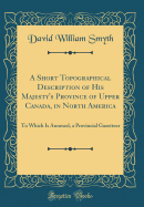 A Short Topographical Description of His Majesty's Province of Upper Canada, in North America: To Which Is Annexed, a Provincial Gazetteer (Classic Reprint)