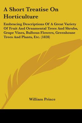 A Short Treatise On Horticulture: Embracing Descriptions Of A Great Variety Of Fruit And Ornamental Trees And Shrubs, Grape Vines, Bulbous Flowers, Greenhouse Trees And Plants, Etc. (1828) - Prince, William