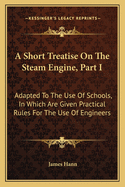 A Short Treatise on the Steam Engine, Part I: Adapted to the Use of Schools, in Which Are Given Practical Rules for the Use of Engineers