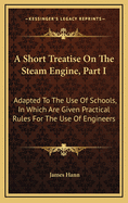 A Short Treatise on the Steam Engine, Part I: Adapted to the Use of Schools, in Which Are Given Practical Rules for the Use of Engineers