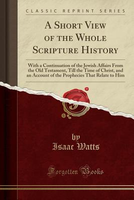 A Short View of the Whole Scripture History: With a Continuation of the Jewish Affairs from the Old Testament, Till the Time of Christ, and an Account of the Prophecies That Relate to Him (Classic Reprint) - Watts, Isaac