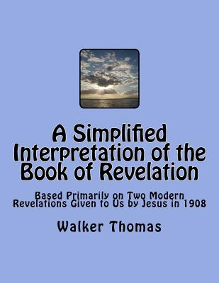 A Simplified Interpretation of the Book of Revelation: Based Primarily on Two Modern Revelations Given to Us by Jesus in 1908 - Thomas, Walker