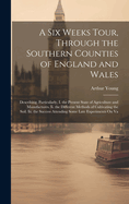 A Six Weeks Tour, Through the Southern Counties of England and Wales: Describing, Particularly, I. the Present State of Agriculture and Manufactures. Ii. the Different Methods of Cultivating the Soil. Iii. the Success Attending Some Late Experiments On Va