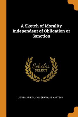 A Sketch of Morality Independent of Obligation or Sanction - Guyau, Jean-Marie, and Kapteyn, Gertrude