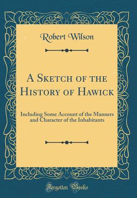 A Sketch of the History of Hawick: Including Some Account of the Manners and Character of the Inhabitants (Classic Reprint) - Wilson, Robert, IV