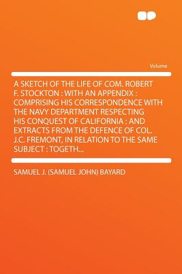 A Sketch of the Life of Com. Robert F. Stockton: With an Appendix: Comprising His Correspondence with the Navy Department Respecting His Conquest of California: And Extracts from the Defence of Col. J.C. Fremont, in Relation to the Same Subject: - Bayard, Samuel J (Samuel John)