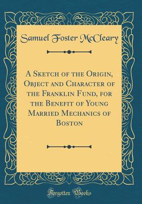 A Sketch of the Origin, Object and Character of the Franklin Fund, for the Benefit of Young Married Mechanics of Boston (Classic Reprint) - McCleary, Samuel Foster