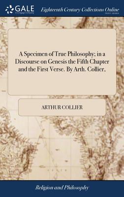 A Specimen of True Philosophy; in a Discourse on Genesis the Fifth Chapter and the First Verse. By Arth. Collier, - Collier, Arthur