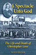 A Spectacle Unto God: The Life and Death of Christopher Love (1618-1651)