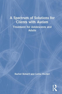 A Spectrum of Solutions for Clients with Autism: Treatment for Adolescents and Adults - Bedard, Rachel, and Hecker, Lorna