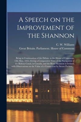 A Speech on the Improvement of the Shannon [microform]: Being in Continuation of the Debate in the House of Commons, 12th May, 1835, Giving a Comparative View of the Navigation of the Rideau Canal, in Canada, and the River Shannon in Ireland, With... - Williams, C W (Charles Wye) 1779-1 (Creator), and Great Britain Parliament House of C (Creator)