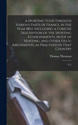 A Sporting Tour Through Various Parts of France, in the Year 1802: Including a Concise Description of the Sporting Establishments, Mode of Hunting, and Other Field-amusements, as Practised in That Country: V.1 - Thornton, Thomas