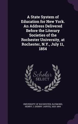 A State System of Education for New York. An Address Delivered Before the Literary Societies of the Rochester University, at Rochester, N.Y., July 11, 1854 - Rochester, University Of, and Raymond, Henry J (Henry Jarvis) 1820-1 (Creator)