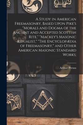 A Study in American Freemasonry, Based Upon Pike's "Morals and Dogma of the Ancient and Accepted Scottish Rite," "Mackey's Masonic Ritualist," "The Encyclopdia of Freemasonry," and Other American Masonic Standard Works; - Preuss, Arthur