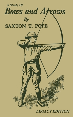 A Study Of Bows And Arrows (Legacy Edition): Traditional Archery Methods, Equipment Crafting, And Comparison Of Ancient Native American Bows - Pope, Saxton T