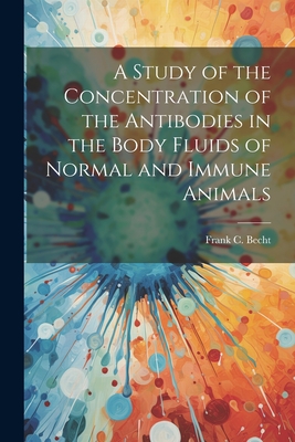 A Study of the Concentration of the Antibodies in the Body Fluids of Normal and Immune Animals - Frank C (Frank Christian), Becht