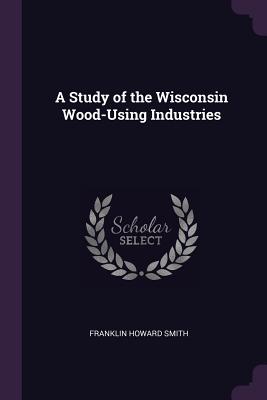 A Study of the Wisconsin Wood-Using Industries - Smith, Franklin Howard