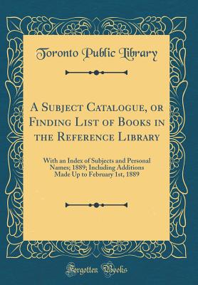 A Subject Catalogue, or Finding List of Books in the Reference Library: With an Index of Subjects and Personal Names; 1889; Including Additions Made Up to February 1st, 1889 (Classic Reprint) - Library, Toronto Public