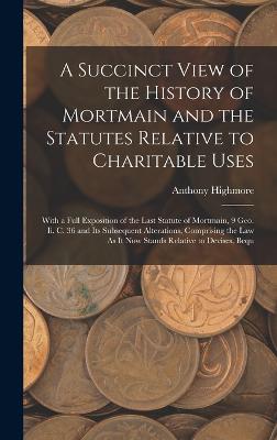 A Succinct View of the History of Mortmain and the Statutes Relative to Charitable Uses: With a Full Exposition of the Last Statute of Mortmain, 9 Geo. Ii. C. 36 and Its Subsequent Alterations, Comprising the Law As It Now Stands Relative to Devises, Bequ - Highmore, Anthony