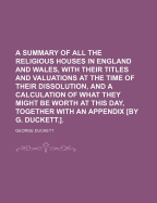 A Summary of All the Religious Houses in England and Wales, with Their Titles and Valuations at the Time of Their Dissolution, and a Calculation of What They Might Be Worth at This Day, Together with an Appendix [by G. Duckett.].