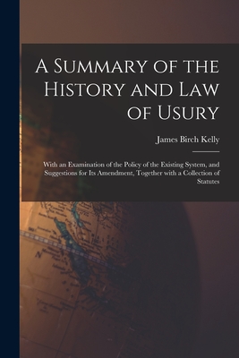 A Summary of the History and Law of Usury: With an Examination of the Policy of the Existing System, and Suggestions for Its Amendment, Together With a Collection of Statutes - Kelly, James Birch