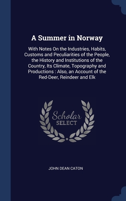 A Summer in Norway: With Notes On the Industries, Habits, Customs and Peculiarities of the People, the History and Institutions of the Country, Its Climate, Topography and Productions: Also, an Account of the Red-Deer, Reindeer and Elk - Caton, John Dean