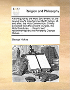 A Sure Guide to the Holy Sacrament: Or, the Devout Soul's Entertainment Both Before, AT, and After, the Holy Communion. Chiefly Extracted from the Ancient Liturgies, the Holy Scriptures, ... Revis'd and Recommended by the Reverend George Hickes, ...