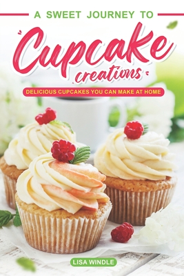 A Sweet Journey to Cupcake Creations: Delicious Cupcakes You Can Make at Home - Windle, Lisa
