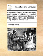 A Syllabus of Lectures, on the Theory and Practice of Midwifery: Including, the Pathology, or General Doctrine of the Acute and Chronical Diseases, ... by Thomas White, M.D. ...