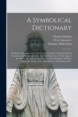 A Symbolical Dictionary: in Which, Agreeably to the Nature and Principles of the Symbolical Character and Language of the Eastern Nations in the First Ages of the World, the General Signification of the Prophetic Symbols, Especially Those of The... - Daubuz, Charles 1673-1717, and Lancaster, Peter, and Habershon, Matthew 1789-1852