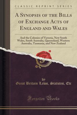 A Synopsis of the Bills of Exchange Acts of England and Wales: And the Colonies of Victoria, New South Wales, South Australia, Queensland, Western Australia, Tasmania, and New Zealand (Classic Reprint) - Etc, Great Britain Laws Statutes