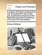 A System of English Ecclesiastical Law. Extracted from the Codex Juris Ecclesiastici Anglicani of the Right Reverend the Lord Bishop of London the Third Edition