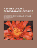 A System of Land Surveying and Levelling: Wherein Is Demonstrated the Theory with Numerous Practical Examples, as Applied to All Operations, Either Relative to the Land Surveyor, or Civil and Military Engineer