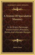 A System of Speculative Masonry: In Its Origin, Patronage, Dissemination, Principles, Duties, and Ultimate Designs