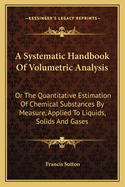 A Systematic Handbook of Volumetric Analysis: Or the Quantitative Estimation of Chemical Substances by Measure, Applied to Liquids, Solids and Gases