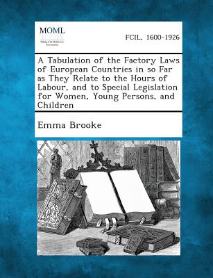 A Tabulation of the Factory Laws of European Countries in So Far as They Relate to the Hours of Labour, and to Special Legislation for Women, Young - Brooke, Emma