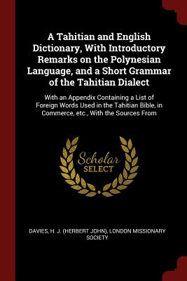 A Tahitian and English Dictionary, With Introductory Remarks on the Polynesian Language, and a Short Grammar of the Tahitian Dialect: With an Appendix Containing a List of Foreign Words Used in the Tahitian Bible, in Commerce, etc., With the Sources From - Davies, H J, and London Missionary Society (Creator)