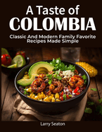 A Taste of Colombia: Classic And Modern Family Favorite Recipes Made Simple