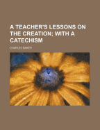 A Teacher's Lessons on the Creation; With a Catechism