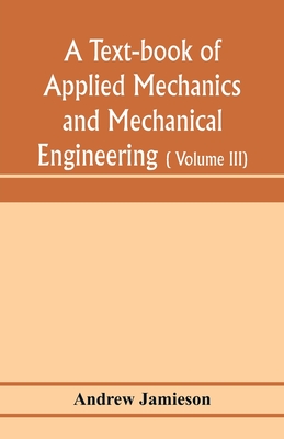 A text-book of applied mechanics and mechanical engineering; Specially arranged for the use of engineers qualifying for the institution of civil Engineers, The Diplomas and Degrees of Degrees of Technical Colleges and Universities, advanced Science... - Jamieson, Andrew