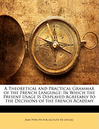 A Theoretical and Practical Grammar of the French Language: In Which the Present Usage Is Displayed Agreeably to the Decisions of the French Academy