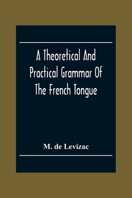 A Theoretical And Practical Grammar Of The French Tongue; In Which The Present Usage Is Displayed, Agreeably To The Decision Of The French Academy - de Levizac, M