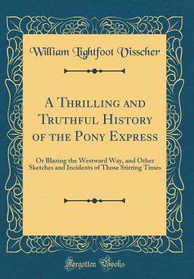 A Thrilling and Truthful History of the Pony Express: Or Blazing the Westward Way, and Other Sketches and Incidents of Those Stirring Times (Classic Reprint) - Visscher, William Lightfoot