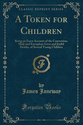 A Token for Children: Being an Exact Account of the Conversion, Holy and Exemplary Lives and Joyful Deaths, of Several Young Children (Classic Reprint) - Janeway, James