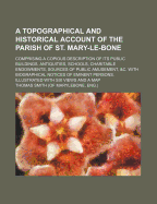 A Topographical and Historical Account of the Parish of St. Mary-Le-Bone: Comprising a Copious Description of Its Public Buildings, Antiquities, Schools, Charitable Endowments, Sources of Public Amusement, &C. with Biographical Notices of Eminent Persons