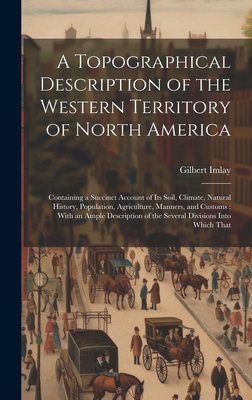 A Topographical Description of the Western Territory of North America: Containing a Succinct Account of its Soil, Climate, Natural History, Population, Agriculture, Manners, and Customs: With an Ample Description of the Several Divisions Into Which That - Imlay, Gilbert