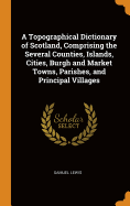 A Topographical Dictionary of Scotland, Comprising the Several Counties, Islands, Cities, Burgh and Market Towns, Parishes, and Principal Villages