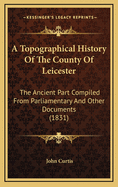 A Topographical History of the County of Leicester: The Ancient Part Compiled from Parlimentary and Other Documents, and the Modern from Actual Survey: Being the First of a Series of the Counties of England and Wales, on the Same Plan