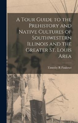 A Tour Guide to the Prehistory and Native Cultures of Southwestern Illinois and the Greater St. Louis Area - Pauketat, Timothy R